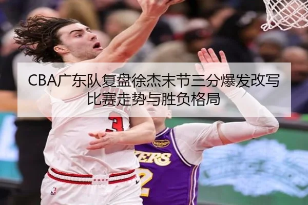 CBA广东队复盘徐杰末节三分爆发改写比赛走势与胜负格局