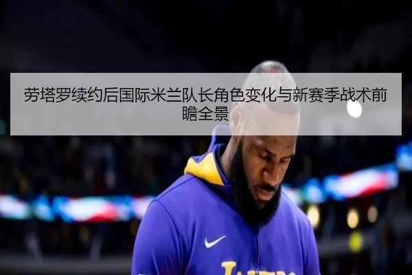 劳塔罗续约后国际米兰队长角色变化与新赛季战术前瞻全景