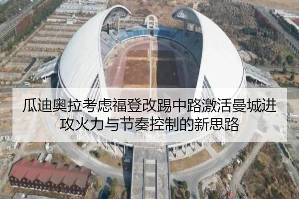 瓜迪奥拉考虑福登改踢中路激活曼城进攻火力与节奏控制的新思路