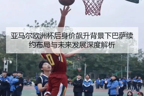 亚马尔欧洲杯后身价飙升背景下巴萨续约布局与未来发展深度解析